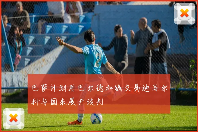 巴萨计划用巴尔德加钱交易迪马尔科与国米展开谈判